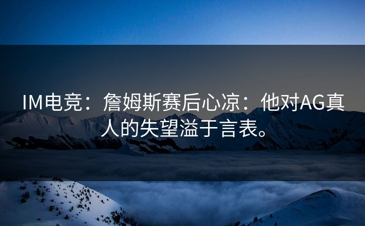 IM电竞:詹姆斯赛后心凉:他对AG真人的失望溢于言表。 IM电竞:詹姆斯赛后心凉:他对AG真人的失望溢于言表。